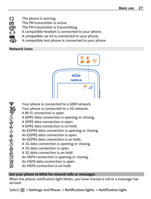 Page 27The phone is syncing.The FM transmitter is active.The FM transmitter is transmitting.A compatible headset is connected to your phone.A compatible car kit is connected to your phone.A compatible text phone is connected to your phone.
Network icons
Your phone is connected to a GSM network.Your phone is connected to a 3G network.A Wi-Fi connection is open.A GPRS data connection is opening or closing.A GPRS data connection is open.A GPRS data connection is on hold.An EGPRS data connection is opening or...