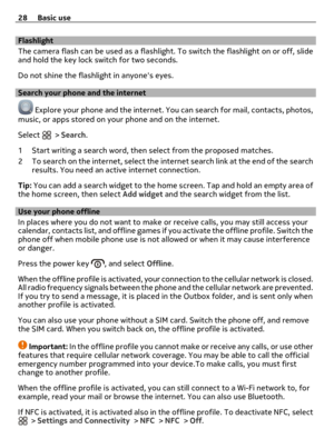 Page 28Flashlight
The camera flash can be used as a flashlight. To switch the flashlight on or off, slide
and hold the key lock switch for two seconds.
Do not shine the flashlight in anyones eyes.
Search your phone and the internet 
 Explore your phone and the internet. You can search for mail, contacts, photos,
music, or apps stored on your phone and on the internet.
Select 
 > Search.
1 Start writing a search word, then select from the proposed matches.
2 To search on the internet, select the internet search...