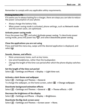 Page 29Remember to comply with any applicable safety requirements.
Prolong battery life
If it seems youre always looking for a charger, there are steps you can take to reduce
the power consumption of your phone.
•Always charge the battery fully.
•When power saving mode is activated, phone settings, such as Network mode
and the screen saver, are optimised.
Activate power saving mode
Press the power key 
, and select Activate power saving. To deactivate power
saving mode, press the power key , and select...
