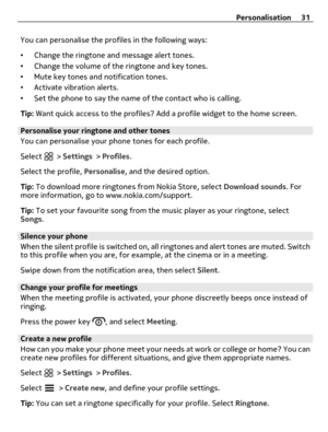 Page 31You can personalise the profiles in the following ways:
•Change the ringtone and message alert tones.
•Change the volume of the ringtone and key tones.
•Mute key tones and notification tones.
•Activate vibration alerts.
•Set the phone to say the name of the contact who is calling.
Tip: Want quick access to the profiles? Add a profile widget to the home screen.
Personalise your ringtone and other tones
You can personalise your phone tones for each profile.
Select 
 > Settings > Profiles.
Select the...