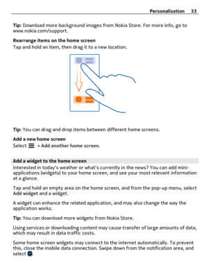 Page 33Tip: Download more background images from Nokia Store. For more info, go to
www.nokia.com/support.
Rearrange items on the home screen
Tap and hold an item, then drag it to a new location.
Tip: You can drag and drop items between different home screens.
Add a new home screen
Select 
 > Add another home screen.
Add a widget to the home screen
Interested in todays weather or whats currently in the news? You can add mini-
applications (widgets) to your home screen, and see your most relevant information
at a...