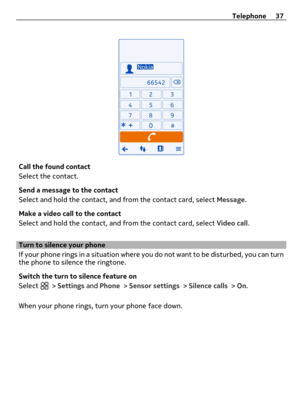 Page 37Call the found contact
Select the contact.
Send a message to the contact
Select and hold the contact, and from the contact card, select Message.
Make a video call to the contact
Select and hold the contact, and from the contact card, select Video call.
Turn to silence your phone
If your phone rings in a situation where you do not want to be disturbed, you can turn
the phone to silence the ringtone.
Switch the turn to silence feature on
Select 
 > Settings and Phone > Sensor settings > Silence calls >...