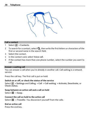 Page 38Call a contact
1Select 
 > Contacts.
2 To search for a contact, select 
, then write the first letters or characters of the
first or second name in the search field.
3 Select the contact.
4 In the contact card, select Voice call.
5 If the contact has more than one phone number, select the number you want to
call.
Answer a waiting call
You can answer a call when youre already in another call. Call waiting is a network
service.
Press the call key. The first call is put on hold.
Switch on or off, or check...