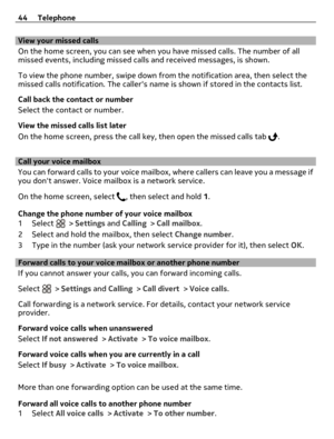 Page 44View your missed calls
On the home screen, you can see when you have missed calls. The number of all
missed events, including missed calls and received messages, is shown.
To view the phone number, swipe down from the notification area, then select the
missed calls notification. The callers name is shown if stored in the contacts list.
Call back the contact or number
Select the contact or number.
View the missed calls list later
On the home screen, press the call key, then open the missed calls tab 
....