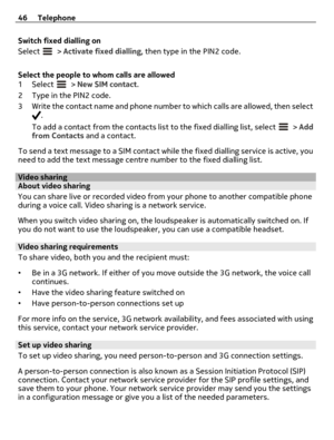 Page 46Switch fixed dialling on
Select 
 > Activate fixed dialling, then type in the PIN2 code.
Select the people to whom calls are allowed
1Select 
 > New SIM contact.
2Type in the PIN2 code.
3 Write the contact name and phone number to which calls are allowed, then select
.
To add a contact from the contacts list to the fixed dialling list, select 
 > Add
from Contacts and a contact.
To send a text message to a SIM contact while the fixed dialling service is active, you
need to add the text message centre...