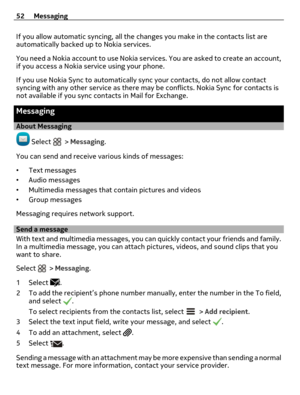 Page 52If you allow automatic syncing, all the changes you make in the contacts list are
automatically backed up to Nokia services.
You need a Nokia account to use Nokia services. You are asked to create an account,
if you access a Nokia service using your phone.
If you use Nokia Sync to automatically sync your contacts, do not allow contact
syncing with any other service as there may be conflicts. Nokia Sync for contacts is
not available if you sync contacts in Mail for Exchange.
Messaging
About Messaging...