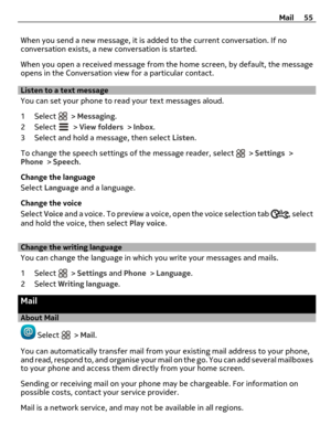 Page 55When you send a new message, it is added to the current conversation. If no
conversation exists, a new conversation is started.
When you open a received message from the home screen, by default, the message
opens in the Conversation view for a particular contact.
Listen to a text message
You can set your phone to read your text messages aloud.
1 Select 
 > Messaging.
2 Select 
 > View folders > Inbox.
3 Select and hold a message, then select Listen.
To change the speech settings of the message reader,...