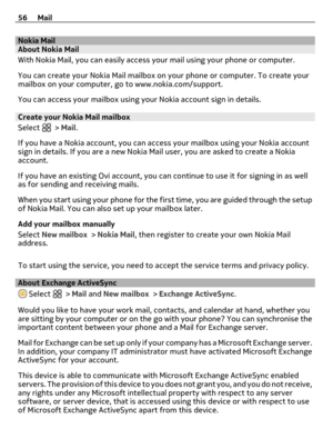 Page 56Nokia MailAbout Nokia Mail
With Nokia Mail, you can easily access your mail using your phone or computer.
You can create your Nokia Mail mailbox on your phone or computer. To create your
mailbox on your computer, go to www.nokia.com/support.
You can access your mailbox using your Nokia account sign in details.
Create your Nokia Mail mailbox
Select 
 > Mail.
If you have a Nokia account, you can access your mailbox using your Nokia account
sign in details. If you are a new Nokia Mail user, you are asked to...