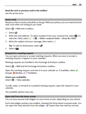 Page 59Read the next or previous mail in the mailbox
Use the arrow icons.
Send a mail
Would you like to send a mail while on the go? With your phone, you can read and send
mail, even when not sitting at your desk.
Select 
 > Mail and a mailbox.
1 Select 
.
2 Write the mail address. To add a recipient from your contacts list, select 
. To
add a Bcc field, select  >  > Other recipient fields > Show Bcc field.
3 Write the subject and your message, then select 
.
Tip: To add an attachment, select 
.
4 Select 
....
