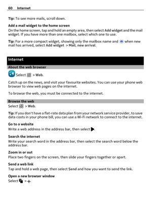 Page 60Tip: To see more mails, scroll down.
Add a mail widget to the home screen
On the home screen, tap and hold an empty area, then select Add widget and the mail
widget. If you have more than one mailbox, select which one to use.
Tip: For a more compact widget, showing only the mailbox name and 
 when new
mail has arrived, select Add widget > Mail, new arrival.
Internet
About the web browser
 Select  > Web.
Catch up on the news, and visit your favourite websites. You can use your phone web
browser to view...
