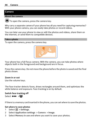Page 66Camera
About the camera
 To open the camera, press the camera key.
Why carry a separate camera if your phone has all you need for capturing memories?
With your phone camera, you can easily take photos or record videos.
You can later use your phone to view or edit the photos and videos, share them on
the internet, or send them to compatible devices.
Take a photo
To open the camera, press the camera key.
Your phone has a full focus camera. With the camera, you can take photos where
objects both in the...