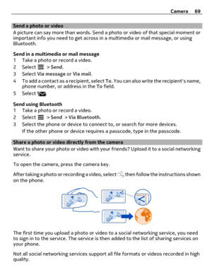 Page 69Send a photo or video
A picture can say more than words. Send a photo or video of that special moment or
important info you need to get across in a multimedia or mail message, or using
Bluetooth.
Send in a multimedia or mail message
1 Take a photo or record a video.
2 Select 
 > Send.
3 Select Via message or Via mail.
4 To add a contact as a recipient, select To. You can also write the recipients name,
phone number, or address in the To field.
5 Select 
.
Send using Bluetooth
1 Take a photo or record a...