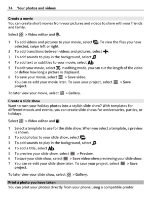 Page 74Create a movie
You can create short movies from your pictures and videos to share with your friends
and family.
Select 
 > Video editor and .
1 To add videos and pictures to your movie, select 
. To view the files you have
selected, swipe left or right.
2 To add transitions between videos and pictures, select 
.
3 To add sounds to play in the background, select 
.
4 To add text or subtitles to your movie, select 
.
5 To edit your movie, select 
. In editing mode, you can cut the length of the video
or...