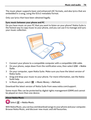 Page 79The music player supports basic and enhanced LRC formats, and also lyrics that are
embedded in a song, using the ID3v2 metadata format.
Only use lyrics that have been obtained legally.
Sync music between your phone and PC
Do you have music on your PC that you want to listen on your phone? Nokia Suite is
the fastest way to copy music to your phone, and you can use it to manage and sync
your music collection.
1 Connect your phone to a compatible computer with a compatible USB cable.
2 On your phone, swipe...