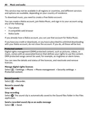 Page 80This service may not be available in all regions or countries, and different services
and options are available, depending on your country of residence.
To download music, you need to create a free Nokia account.
You can create a Nokia account, join Nokia Music, and sign in to your account using
any of the following:
•Your phone
•A compatible web browser
•Nokia Suite
If you already have a Nokia account, you can use that account for Nokia Music.
If you have any credit or downloads, or you have subscribed...