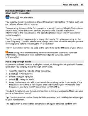 Page 81Play music through a radioAbout the FM transmitter
 Select  > Pl. via Radio.
You can play music stored in your phone through any compatible FM radio, such as a
car radio or a home stereo system.
The operating distance of the FM transmitter is about 2 metres (6 feet). Obstructions,
such as walls, other electronic devices, or public radio stations may cause
interference to the transmission. The operating frequency of the FM transmitter
varies by region.
The FM transmitter may cause interference to nearby...