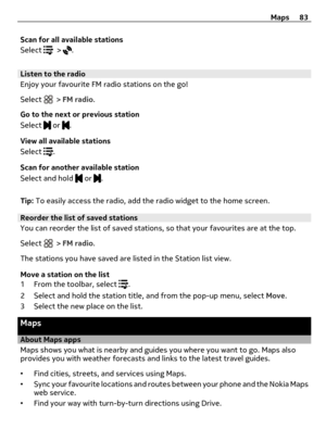 Page 83Scan for all available stations
Select 
 > .
Listen to the radio
Enjoy your favourite FM radio stations on the go!
Select 
 > FM radio.
Go to the next or previous station
Select 
 or .
View all available stations
Select 
.
Scan for another available station
Select and hold 
 or .
Tip: To easily access the radio, add the radio widget to the home screen.
Reorder the list of saved stations
You can reorder the list of saved stations, so that your favourites are at the top.
Select 
 > FM radio.
The stations...