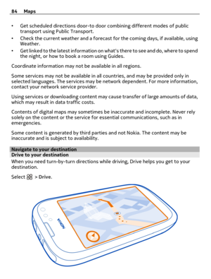 Page 84•Get scheduled directions door-to door combining different modes of public
transport using Public Transport.
•Check the current weather and a forecast for the coming days, if available, using
Weather.
•Get linked to the latest information on whats there to see and do, where to spend
the night, or how to book a room using Guides.
Coordinate information may not be available in all regions.
Some services may not be available in all countries, and may be provided only in
selected languages. The services may...