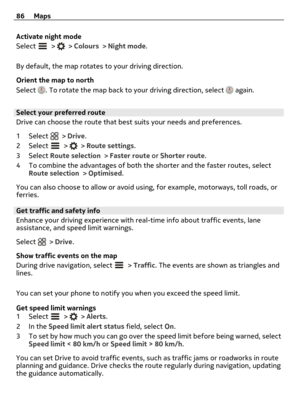 Page 86Activate night mode
Select 
 >  > Colours > Night mode.
By default, the map rotates to your driving direction.
Orient the map to north
Select 
. To rotate the map back to your driving direction, select  again.
Select your preferred route
Drive can choose the route that best suits your needs and preferences.
1Select 
 > Drive.
2Select 
 >  > Route settings.
3Select Route selection > Faster route or Shorter route.
4 To combine the advantages of both the shorter and the faster routes, select
Route selection...