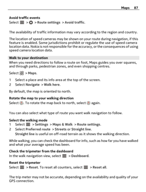Page 87Avoid traffic events
Select 
 >  > Route settings > Avoid traffic.
The availability of traffic information may vary according to the region and country.
The location of speed cameras may be shown on your route during navigation, if this
feature is enabled. Some jurisdictions prohibit or regulate the use of speed camera
location data. Nokia is not responsible for the accuracy, or the consequences of using
speed camera location data.
Walk to your destination
When you need directions to follow a route on...