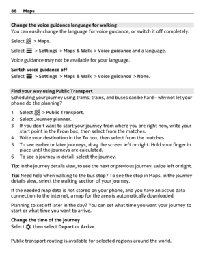 Page 88Change the voice guidance language for walking
You can easily change the language for voice guidance, or switch it off completely.
Select 
 > Maps.
Select 
 > Settings > Maps & Walk > Voice guidance and a language.
Voice guidance may not be available for your language.
Switch voice guidance off
Select 
 > Settings > Maps & Walk > Voice guidance > None.
Find your way using Public Transport
Scheduling your journey using trams, trains, and buses can be hard – why not let your
phone do the planning?
1Select...