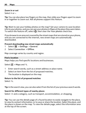 Page 90Zoom in or out
Select + or -.
Tip: You can also place two fingers on the map, then slide your fingers apart to zoom
in or together to zoom out. Not all phones support this feature.
Tip: Want to see your holiday photos on the map? Set your camera to save location
info to your photos, and you can see your photos in Maps at the place they were taken.
To switch the feature off, select 
, then clear the Your photos check box.
If you browse to an area not covered by the street maps that are stored on your...