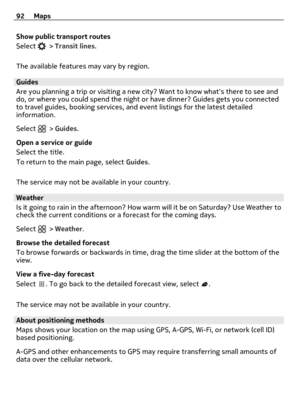 Page 92Show public transport routes
Select 
 > Transit lines.
The available features may vary by region.
Guides
Are you planning a trip or visiting a new city? Want to know whats there to see and
do, or where you could spend the night or have dinner? Guides gets you connected
to travel guides, booking services, and event listings for the latest detailed
information.
Select 
 > Guides.
Open a service or guide
Select the title.
To return to the main page, select Guides.
The service may not be available in your...