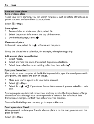 Page 94Save and share placesSave or view a place
To aid your travel planning, you can search for places, such as hotels, attractions, or
petrol stations, and save them to your phone.
Select 
 > Maps.
Save a place
1 To search for an address or place, select 
.
2 Select the places info area at the top of the screen.
3 On the details page, select 
.
View a saved place
In the main view, select 
 >  > Places and the place.
Group the places into a collection, for example, when planning a trip.
Add a saved place to a...