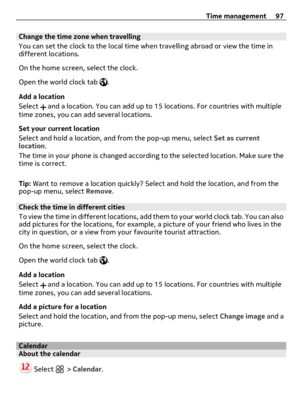 Page 97Change the time zone when travelling
You can set the clock to the local time when travelling abroad or view the time in
different locations.
On the home screen, select the clock.
Open the world clock tab 
.
Add a location
Select 
 and a location. You can add up to 15 locations. For countries with multiple
time zones, you can add several locations.
Set your current location
Select and hold a location, and from the pop-up menu, select Set as current
location.
The time in your phone is changed according to...