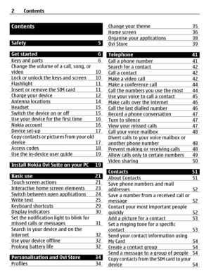 Page 2Contents
Safety 5
Get started 6
Keys and parts 6
Change the volume of a call, song, or
video 10
Lock or unlock the keys and screen 10Flashlight 11Insert or remove the SIM card 11Charge your device 12Antenna locations 14Headset 15Switch the device on or off 15Use your device for the first time 16Nokia account 16Device set-up 17Copy contacts or pictures from your old
device 17
Access codes 18Use the in-device user guide 19
Install Nokia Ovi Suite on your PC 19
Basic use 21
Touch screen actions 21...