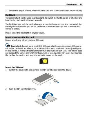 Page 112 Define the length of time after which the keys and screen are locked automatically.
Flashlight
The camera flash can be used as a flashlight. To switch the flashlight on or off, slide and
hold the key lock switch for two seconds.
The flashlight can only be used when you are on the home screen. You can switch the
flashlight on also when you are on the home screen and the keys and screen or the
device is locked.
Do not shine the flashlight in anyones eyes.
Insert or remove the SIM card
Do not attach any...