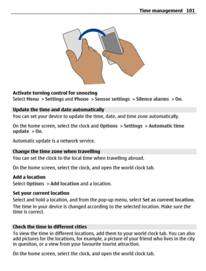 Page 101Activate turning control for snoozing
Select Menu > Settings and Phone > Sensor settings > Silence alarms > On.
Update the time and date automatically
You can set your device to update the time, date, and time zone automatically.
On the home screen, select the clock and Options > Settings > Automatic time
update > On.
Automatic update is a network service.
Change the time zone when travelling
You can set the clock to the local time when travelling abroad.
On the home screen, select the clock, and open...