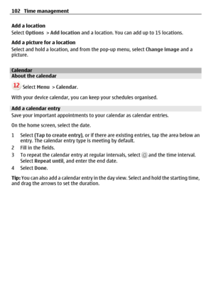 Page 102Add a location
Select Options > Add location and a location. You can add up to 15 locations.
Add a picture for a location
Select and hold a location, and from the pop-up menu, select Change image and a
picture.
CalendarAbout the calendar
 Select Menu > Calendar.
With your device calendar, you can keep your schedules organised.
Add a calendar entry
Save your important appointments to your calendar as calendar entries.
On the home screen, select the date.
1 Select (Tap to create entry), or if there are...