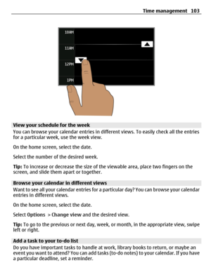 Page 103View your schedule for the week
You can browse your calendar entries in different views. To easily check all the entries
for a particular week, use the week view.
On the home screen, select the date.
Select the number of the desired week.
Tip: To increase or decrease the size of the viewable area, place two fingers on the
screen, and slide them apart or together.
Browse your calendar in different views
Want to see all your calendar entries for a particular day? You can browse your calendar
entries in...