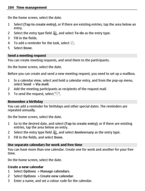 Page 104On the home screen, select the date.
1 Select (Tap to create entry), or if there are existing entries, tap the area below an
entry.
2 Select the entry type field 
, and select To-do as the entry type.
3 Fill in the fields.
4 To add a reminder for the task, select 
.
5 Select Done.
Send a meeting request
You can create meeting requests, and send them to the participants.
On the home screen, select the date.
Before you can create and send a new meeting request, you need to set up a mailbox.
1 In a calendar...