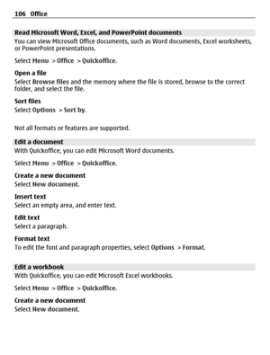 Page 106Read Microsoft Word, Excel, and PowerPoint documents
You can view Microsoft Office documents, such as Word documents, Excel worksheets,
or PowerPoint presentations.
Select Menu > Office > Quickoffice.
Open a file
Select Browse files and the memory where the file is stored, browse to the correct
folder, and select the file.
Sort files
Select Options > Sort by.
Not all formats or features are supported.
Edit a document
With Quickoffice, you can edit Microsoft Word documents.
Select Menu > Office >...