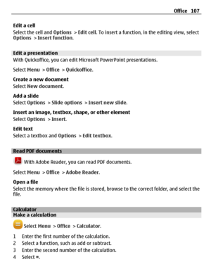 Page 107Edit a cell
Select the cell and Options > Edit cell. To insert a function, in the editing view, select
Options > Insert function.
Edit a presentation
With Quickoffice, you can edit Microsoft PowerPoint presentations.
Select Menu > Office > Quickoffice.
Create a new document
Select New document.
Add a slide
Select Options > Slide options > Insert new slide.
Insert an image, textbox, shape, or other element
Select Options > Insert.
Edit text
Select a textbox and Options > Edit textbox.
Read PDF documents...