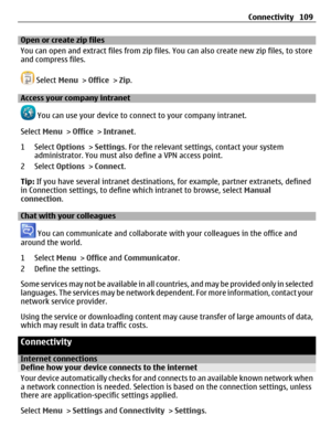 Page 109Open or create zip files
You can open and extract files from zip files. You can also create new zip files, to store
and compress files.
 Select Menu > Office > Zip.
Access your company intranet
 You can use your device to connect to your company intranet.
Select Menu > Office > Intranet.
1 Select Options > Settings. For the relevant settings, contact your system
administrator. You must also define a VPN access point.
2 Select Options > Connect.
Tip: If you have several intranet destinations, for example,...