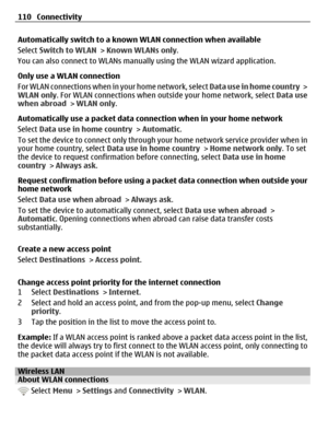 Page 110Automatically switch to a known WLAN connection when available
Select Switch to WLAN > Known WLANs only.
You can also connect to WLANs manually using the WLAN wizard application.
Only use a WLAN connection
For WLAN connections when in your home network, select Data use in home country >
WLAN only. For WLAN connections when outside your home network, select Data use
when abroad > WLAN only.
Automatically use a packet data connection when in your home network
Select Data use in home country > Automatic.
To...