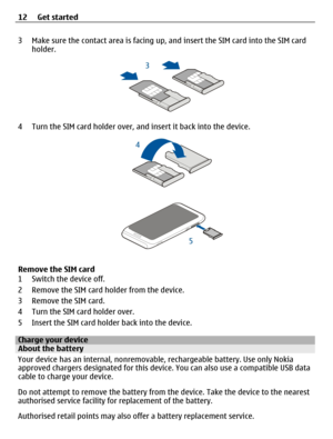 Page 123 Make sure the contact area is facing up, and insert the SIM card into the SIM card
holder.
4 Turn the SIM card holder over, and insert it back into the device.
Remove the SIM card
1 Switch the device off.
2 Remove the SIM card holder from the device.
3 Remove the SIM card.
4 Turn the SIM card holder over.
5 Insert the SIM card holder back into the device.
Charge your deviceAbout the battery
Your device has an internal, nonremovable, rechargeable battery. Use only Nokia
approved chargers designated for...