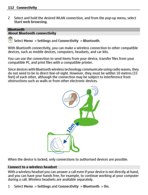 Page 1122 Select and hold the desired WLAN connection, and from the pop-up menu, select
Start web browsing.
BluetoothAbout Bluetooth connectivity
 Select Menu > Settings and Connectivity > Bluetooth.
With Bluetooth connectivity, you can make a wireless connection to other compatible
devices, such as mobile devices, computers, headsets, and car kits.
You can use the connection to send items from your device, transfer files from your
compatible PC, and print files with a compatible printer.
Since devices with...