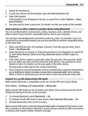 Page 1132 Switch the headset on.
3 To pair your device and the headset, open the Paired devices tab.
4 Select the headset.
If the headset is not displayed in the list, to search for it, select Options > New
paired device.
5 You may need to enter a passcode. For details, see the user guide of the headset.
Send a picture or other content to another device using Bluetooth
You can use Bluetooth to send pictures, videos, business cards, calendar entries, and
other content to your friends compatible devices and to...