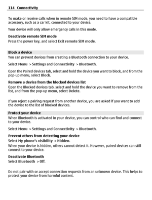 Page 114To make or receive calls when in remote SIM mode, you need to have a compatible
accessory, such as a car kit, connected to your device.
Your device will only allow emergency calls in this mode.
Deactivate remote SIM mode
Press the power key, and select Exit remote SIM mode.
Block a device
You can prevent devices from creating a Bluetooth connection to your device.
Select Menu > Settings and Connectivity > Bluetooth.
Open the Paired devices tab, select and hold the device you want to block, and from the...