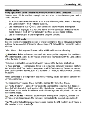 Page 115USB data cableCopy a picture or other content between your device and a computer
You can use a USB data cable to copy pictures and other content between your device
and a computer.
1 To make sure that Media transfer is set as the USB mode, select Menu > Settings
and Connectivity > USB > Media transfer.
2Use a compatible USB 
 data cable to connect your device to a computer.
The device is displayed as a portable device on your computer. If Media transfer
mode does not work on your computer, use Mass...