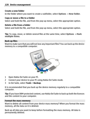 Page 120Create a new folder
In the folder where you want to create a subfolder, select Options > New folder.
Copy or move a file to a folder
Select and hold the file, and from the pop-up menu, select the appropriate option.
Delete a file from a folder
Select and hold the file, and from the pop-up menu, select the appropriate option.
Tip: To copy, move, or delete several files at the same time, select Options > Mark
multiple items.
Back up files
Want to make sure that you will not lose any important files? You...