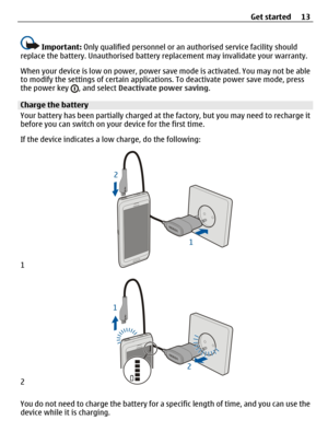 Page 13Important: Only qualified personnel or an authorised service facility should
replace the battery. Unauthorised battery replacement may invalidate your warranty.
When your device is low on power, power save mode is activated. You may not be able
to modify the settings of certain applications. To deactivate power save mode, press
the power key 
, and select Deactivate power saving.
Charge the battery
Your battery has been partially charged at the factory, but you may need to recharge it
before you can...