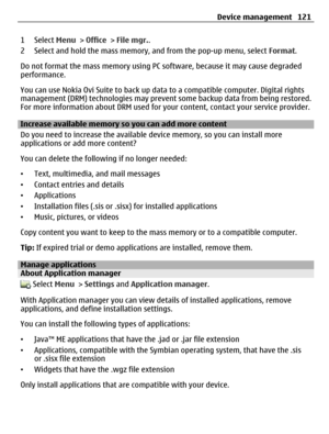 Page 1211 Select Menu > Office > File mgr..
2 Select and hold the mass memory, and from the pop-up menu, select Format.
Do not format the mass memory using PC software, because it may cause degraded
performance.
You can use Nokia Ovi Suite to back up data to a compatible computer. Digital rights
management (DRM) technologies may prevent some backup data from being restored.
For more information about DRM used for your content, contact your service provider.
Increase available memory so you can add more content...