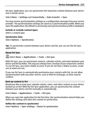 Page 123the Sync application, you can synchronise the important content between your device
and a remote server.
Select Menu > Settings and Connectivity > Data transfer > Sync.
You may receive synchronisation settings as a configuration message from your service
provider. The synchronisation settings are saved as a synchronisation profile. When you
open the application, the default or previously used synchronisation profile is displayed.
Include or exclude content types
Select a content type.
Synchronise data...