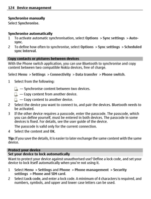 Page 124Synchronise manually
Select Synchronise.
Synchronise automatically
1 To activate automatic synchronisation, select Options > Sync settings > Auto-
sync.
2 To define how often to synchronise, select Options > Sync settings > Scheduled
sync interval.
Copy contacts or pictures between devices
With the Phone switch application, you can use Bluetooth to synchronise and copy
content between two compatible Nokia devices, free of charge.
Select Menu > Settings > Connectivity > Data transfer > Phone switch.
1...