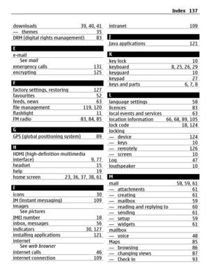 Page 137downloads 39, 40, 41— themes 35DRM (digital rights management) 83
E
e-mail
See mail
emergency calls 131
encrypting 125
F
factory settings, restoring 127
favourites 52feeds, news 63file management 119, 120flashlight 11FM radio 83, 84, 85
G
GPS (global positioning system) 89
H
HDMI (high-definition multimedia
interface) 9, 77
headset 15help 19home screen 23, 36, 37, 38, 61
I
icons 30
IM (instant messaging) 109imagesSee pictures
IMEI number 18
inbox, messages 56indicators 30, 127installing applications...
